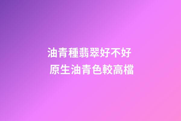 油青種翡翠好不好  原生油青色較高檔